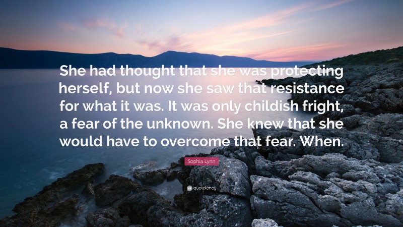 Sophia Lynn Quote: “She had thought that she was protecting herself, but now she saw that resistance for what it was. It was only childish fright, a fear of the unknown. She knew that she would have to overcome that fear. When.”
