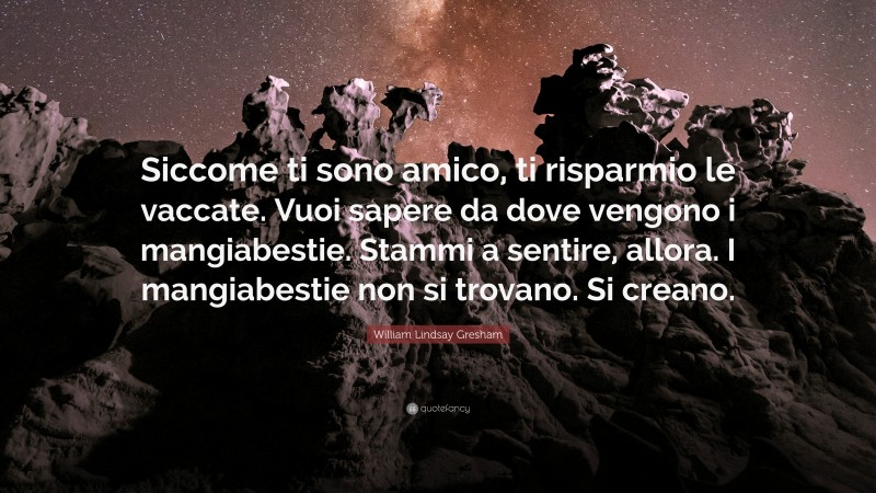 William Lindsay Gresham Quote: “Siccome ti sono amico, ti risparmio le vaccate. Vuoi sapere da dove vengono i mangiabestie. Stammi a sentire, allora. I mangiabestie non si trovano. Si creano.”