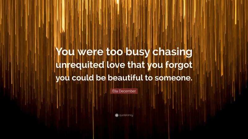 Ella December Quote: “You were too busy chasing unrequited love that you forgot you could be beautiful to someone.”