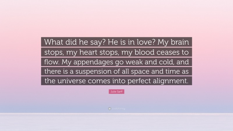 Julie Sarff Quote: “What did he say? He is in love? My brain stops, my heart stops, my blood ceases to flow. My appendages go weak and cold, and there is a suspension of all space and time as the universe comes into perfect alignment.”