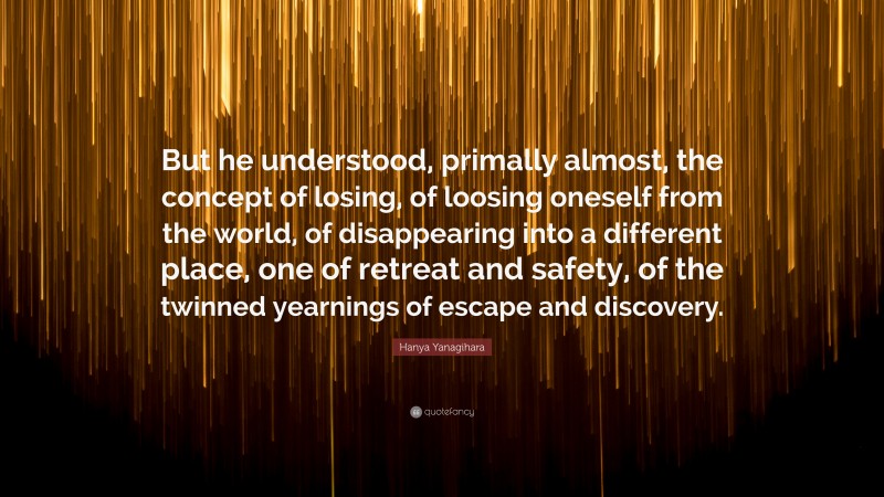 Hanya Yanagihara Quote: “But he understood, primally almost, the concept of losing, of loosing oneself from the world, of disappearing into a different place, one of retreat and safety, of the twinned yearnings of escape and discovery.”