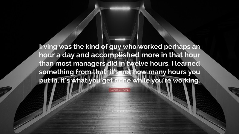 Donald J. Trump Quote: “Irving was the kind of guy who worked perhaps an hour a day and accomplished more in that hour than most managers did in twelve hours. I learned something from that: it’s not how many hours you put in, it’s what you get done while you’re working.”