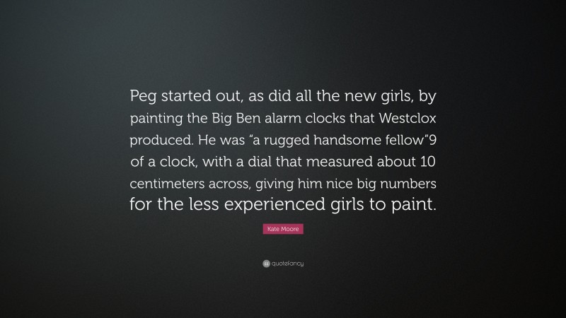 Kate Moore Quote: “Peg started out, as did all the new girls, by painting the Big Ben alarm clocks that Westclox produced. He was “a rugged handsome fellow”9 of a clock, with a dial that measured about 10 centimeters across, giving him nice big numbers for the less experienced girls to paint.”