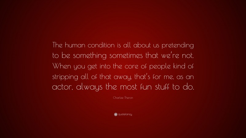 Charlize Theron Quote: “The human condition is all about us pretending to be something sometimes that we’re not. When you get into the core of people kind of stripping all of that away, that’s for me, as an actor, always the most fun stuff to do.”