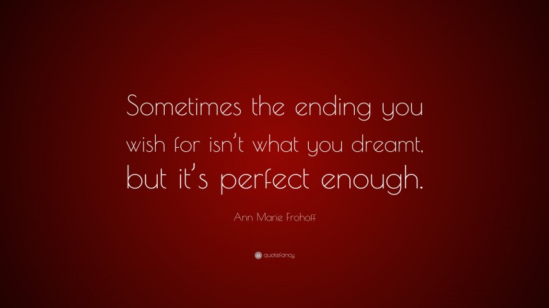 Ann Marie Frohoff Quote: “Sometimes the ending you wish for isn’t what you dreamt, but it’s perfect enough.”