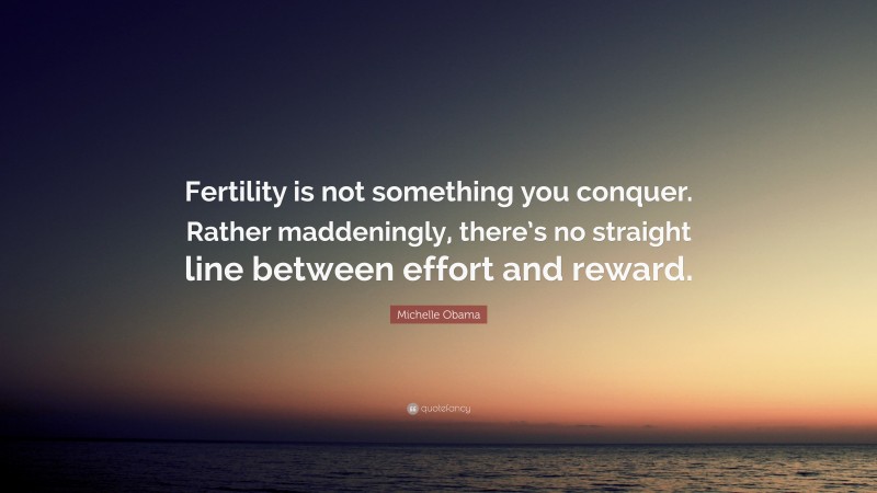 Michelle Obama Quote: “Fertility is not something you conquer. Rather maddeningly, there’s no straight line between effort and reward.”