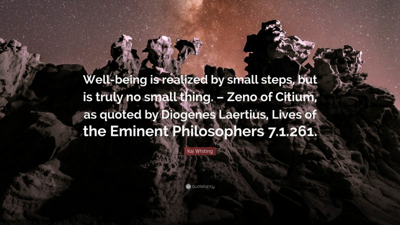 Kai Whiting Quote: “Well-being is realized by small steps, but is truly no small thing. – Zeno of Citium, as quoted by Diogenes Laertius, Lives of the Eminent Philosophers 7.1.261.”