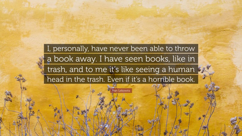 Fran Lebowitz Quote: “I, personally, have never been able to throw a book away. I have seen books, like in trash, and to me it’s like seeing a human head in the trash. Even if it’s a horrible book.”