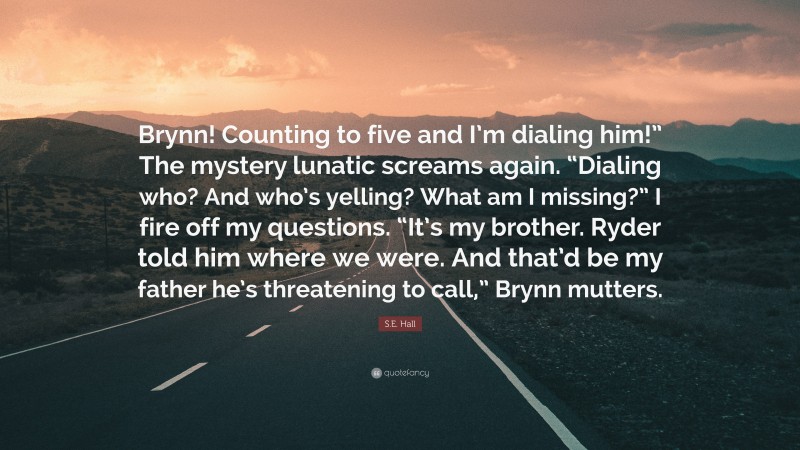 S.E. Hall Quote: “Brynn! Counting to five and I’m dialing him!” The mystery lunatic screams again. “Dialing who? And who’s yelling? What am I missing?” I fire off my questions. “It’s my brother. Ryder told him where we were. And that’d be my father he’s threatening to call,” Brynn mutters.”