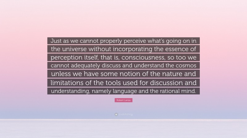 Robert Lanza Quote: “Just as we cannot properly perceive what’s going on in the universe without incorporating the essence of perception itself, that is, consciousness, so too we cannot adequately discuss and understand the cosmos unless we have some notion of the nature and limitations of the tools used for discussion and understanding, namely language and the rational mind.”