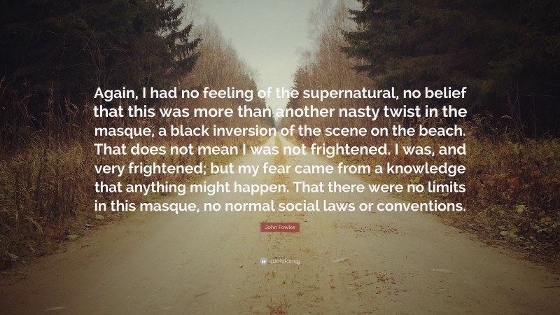 John Fowles Quote: “Again, I had no feeling of the supernatural, no belief that this was more than another nasty twist in the masque, a black inversion of the scene on the beach. That does not mean I was not frightened. I was, and very frightened; but my fear came from a knowledge that anything might happen. That there were no limits in this masque, no normal social laws or conventions.”