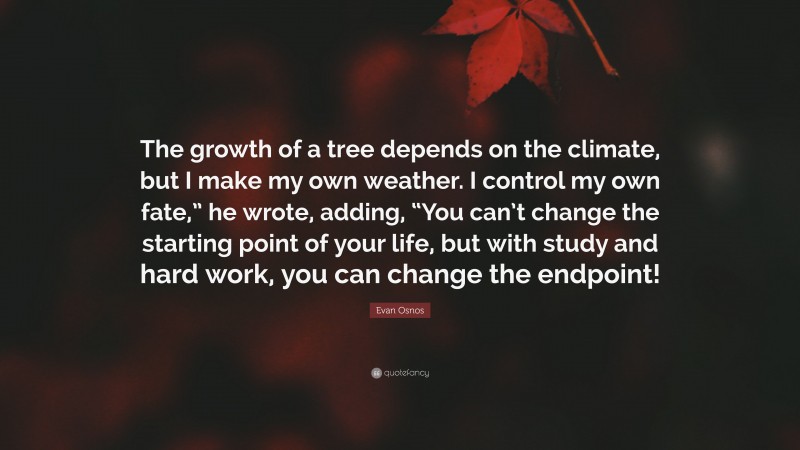 Evan Osnos Quote: “The growth of a tree depends on the climate, but I make my own weather. I control my own fate,” he wrote, adding, “You can’t change the starting point of your life, but with study and hard work, you can change the endpoint!”