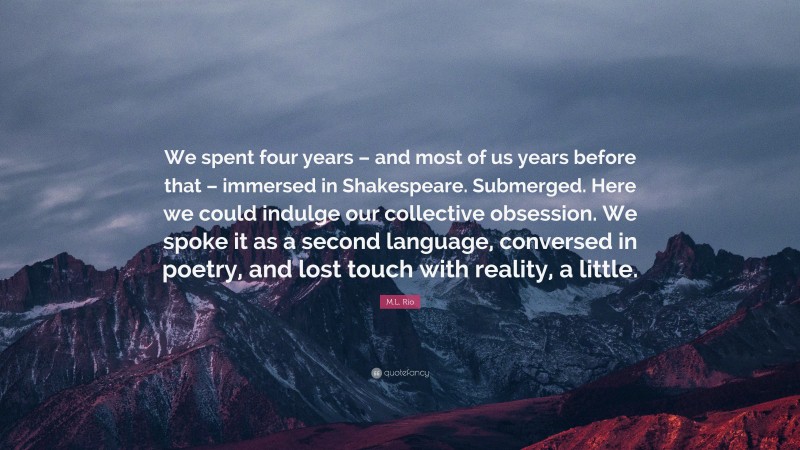 M.L. Rio Quote: “We spent four years – and most of us years before that – immersed in Shakespeare. Submerged. Here we could indulge our collective obsession. We spoke it as a second language, conversed in poetry, and lost touch with reality, a little.”