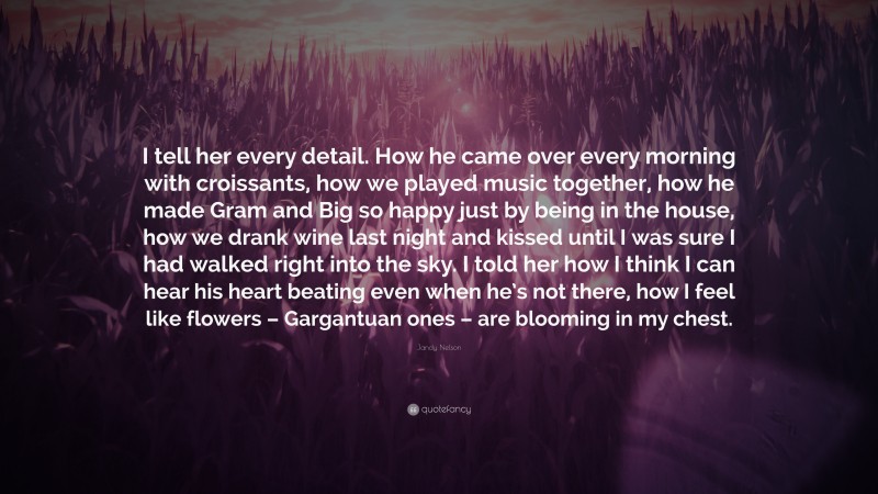 Jandy Nelson Quote: “I tell her every detail. How he came over every morning with croissants, how we played music together, how he made Gram and Big so happy just by being in the house, how we drank wine last night and kissed until I was sure I had walked right into the sky. I told her how I think I can hear his heart beating even when he’s not there, how I feel like flowers – Gargantuan ones – are blooming in my chest.”