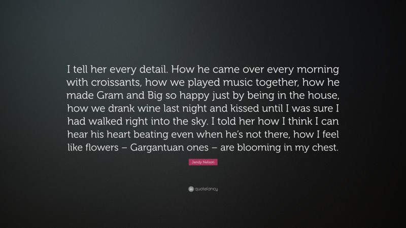 Jandy Nelson Quote: “I tell her every detail. How he came over every morning with croissants, how we played music together, how he made Gram and Big so happy just by being in the house, how we drank wine last night and kissed until I was sure I had walked right into the sky. I told her how I think I can hear his heart beating even when he’s not there, how I feel like flowers – Gargantuan ones – are blooming in my chest.”