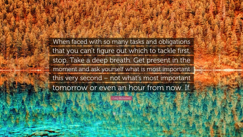 Greg McKeown Quote: “When faced with so many tasks and obligations that you can’t figure out which to tackle first, stop. Take a deep breath. Get present in the moment and ask yourself what is most important this very second – not what’s most important tomorrow or even an hour from now. If.”