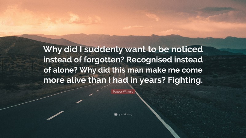 Pepper Winters Quote: “Why did I suddenly want to be noticed instead of forgotten? Recognised instead of alone? Why did this man make me come more alive than I had in years? Fighting.”