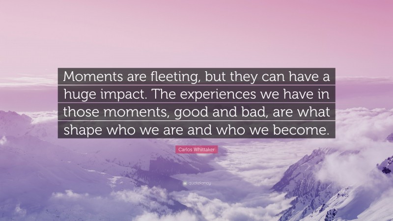 Carlos Whittaker Quote: “Moments are fleeting, but they can have a huge impact. The experiences we have in those moments, good and bad, are what shape who we are and who we become.”