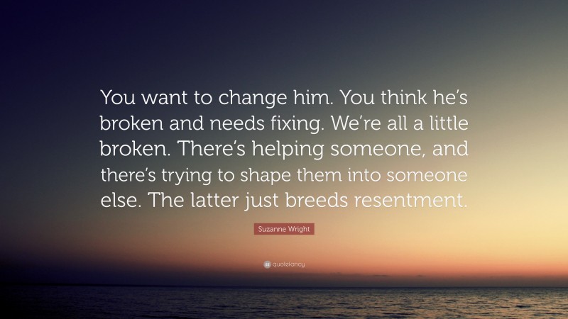 Suzanne Wright Quote: “You want to change him. You think he’s broken and needs fixing. We’re all a little broken. There’s helping someone, and there’s trying to shape them into someone else. The latter just breeds resentment.”