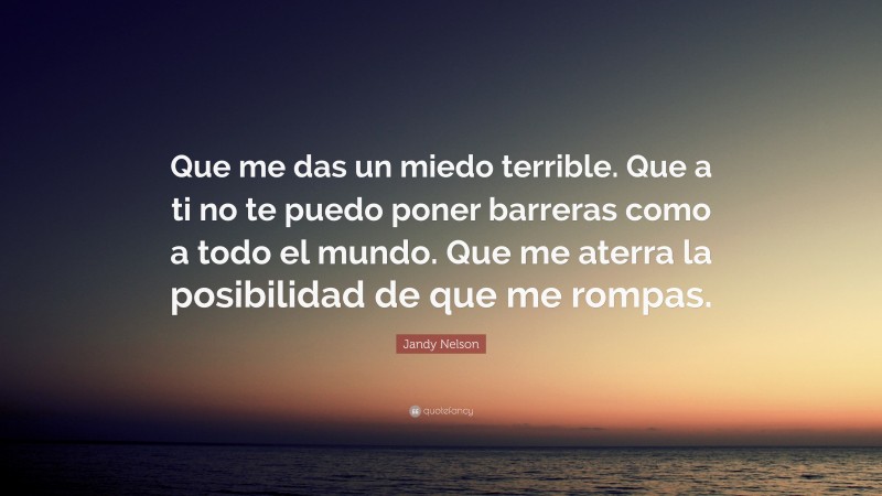 Jandy Nelson Quote: “Que me das un miedo terrible. Que a ti no te puedo poner barreras como a todo el mundo. Que me aterra la posibilidad de que me rompas.”