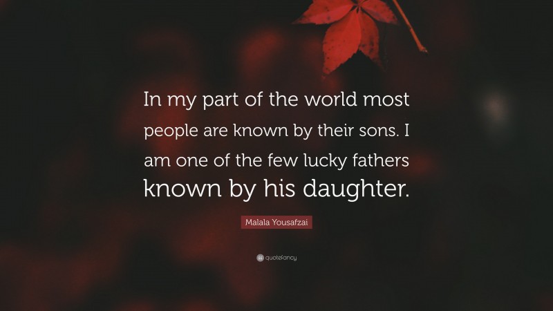 Malala Yousafzai Quote: “In my part of the world most people are known by their sons. I am one of the few lucky fathers known by his daughter.”