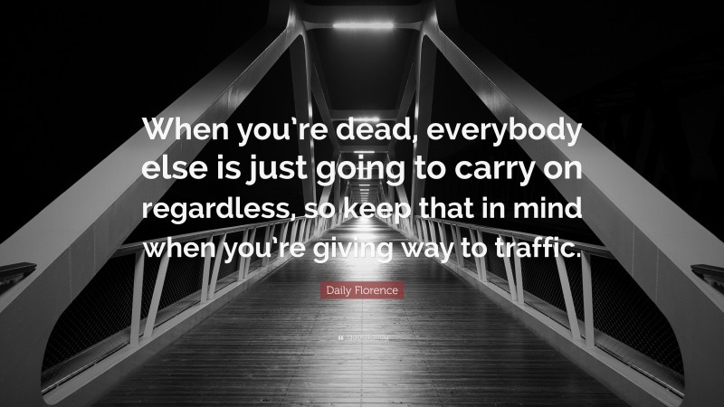 Daily Florence Quote: “When you’re dead, everybody else is just going to carry on regardless, so keep that in mind when you’re giving way to traffic.”