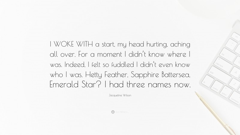 Jacqueline Wilson Quote: “I WOKE WITH a start, my head hurting, aching all over. For a moment I didn’t know where I was. Indeed, I felt so fuddled I didn’t even know who I was. Hetty Feather, Sapphire Battersea, Emerald Star? I had three names now.”