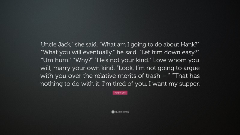 Harper Lee Quote: “Uncle Jack,” she said. “What am I going to do about Hank?” “What you will eventually,” he said. “Let him down easy?” “Um hum.” “Why?” “He’s not your kind.” Love whom you will, marry your own kind. “Look, I’m not going to argue with you over the relative merits of trash – ” “That has nothing to do with it. I’m tired of you. I want my supper.”