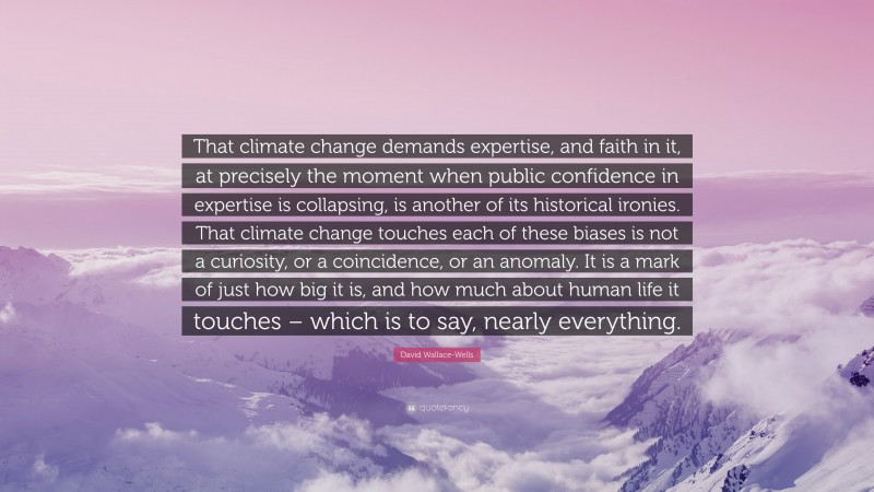 David Wallace-Wells Quote: “That climate change demands expertise, and faith in it, at precisely the moment when public confidence in expertise is collapsing, is another of its historical ironies. That climate change touches each of these biases is not a curiosity, or a coincidence, or an anomaly. It is a mark of just how big it is, and how much about human life it touches – which is to say, nearly everything.”