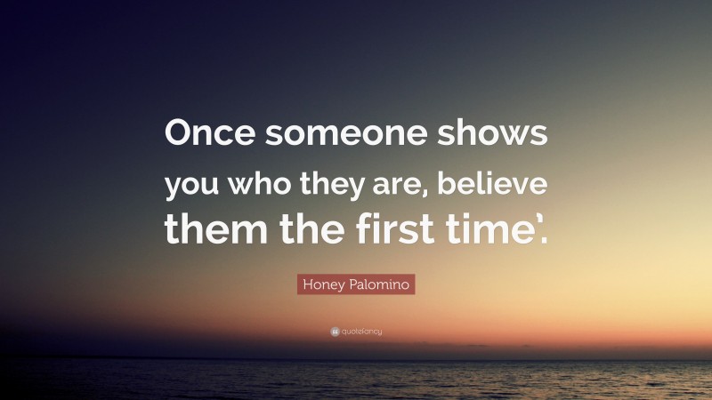 Honey Palomino Quote: “Once someone shows you who they are, believe them the first time’.”