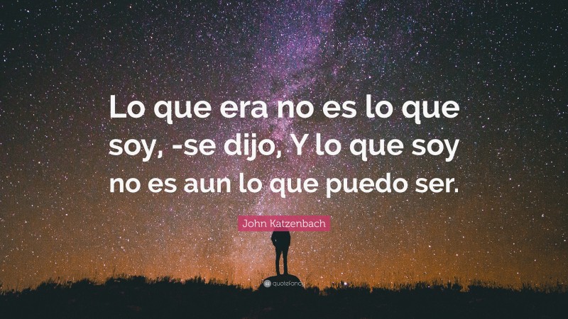 John Katzenbach Quote: “Lo que era no es lo que soy, -se dijo, Y lo que soy no es aun lo que puedo ser.”