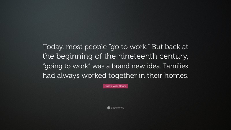 Susan Wise Bauer Quote: “Today, most people “go to work.” But back at the beginning of the nineteenth century, “going to work” was a brand new idea. Families had always worked together in their homes.”