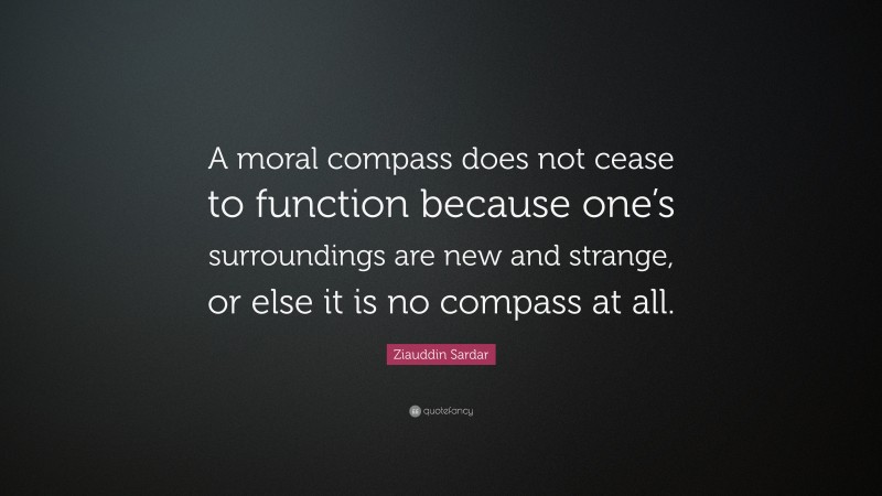 Ziauddin Sardar Quote: “A moral compass does not cease to function because one’s surroundings are new and strange, or else it is no compass at all.”