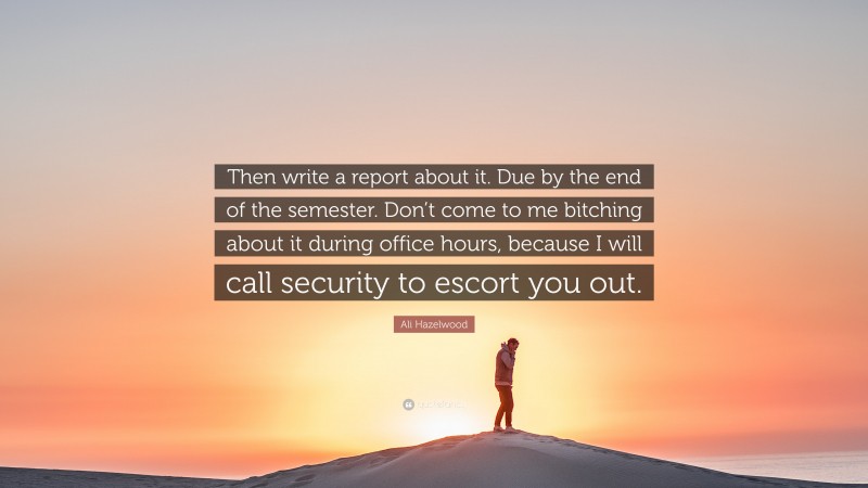 Ali Hazelwood Quote: “Then write a report about it. Due by the end of the semester. Don’t come to me bitching about it during office hours, because I will call security to escort you out.”