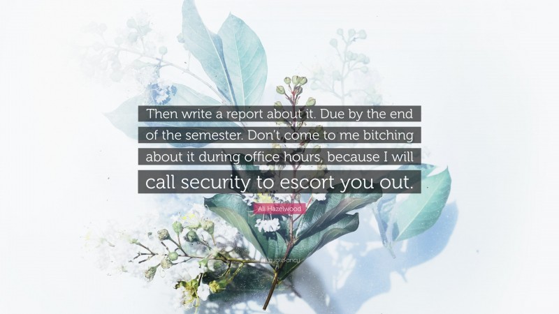 Ali Hazelwood Quote: “Then write a report about it. Due by the end of the semester. Don’t come to me bitching about it during office hours, because I will call security to escort you out.”