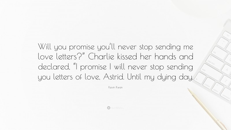 Kevin Kwan Quote: “Will you promise you’ll never stop sending me love letters?” Charlie kissed her hands and declared, “I promise I will never stop sending you letters of love, Astrid. Until my dying day.”