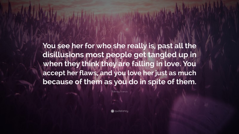Blakney Francis Quote: “You see her for who she really is, past all the disillusions most people get tangled up in when they think they are falling in love. You accept her flaws, and you love her just as much because of them as you do in spite of them.”