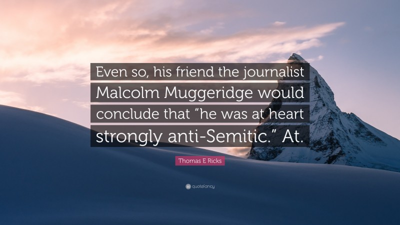 Thomas E Ricks Quote: “Even so, his friend the journalist Malcolm Muggeridge would conclude that “he was at heart strongly anti-Semitic.” At.”