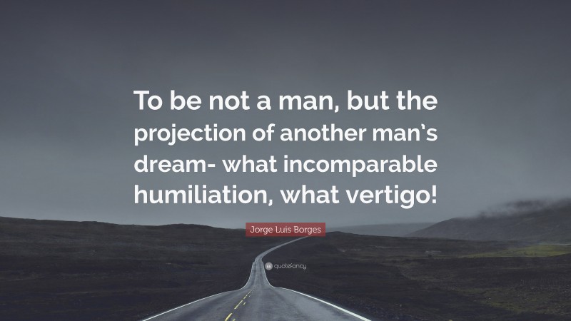 Jorge Luis Borges Quote: “To be not a man, but the projection of another man’s dream- what incomparable humiliation, what vertigo!”