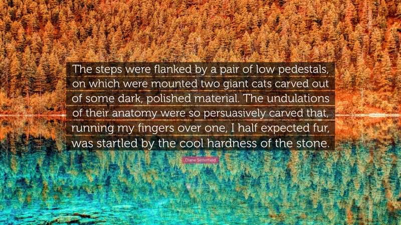 Diane Setterfield Quote: “The steps were flanked by a pair of low pedestals, on which were mounted two giant cats carved out of some dark, polished material. The undulations of their anatomy were so persuasively carved that, running my fingers over one, I half expected fur, was startled by the cool hardness of the stone.”