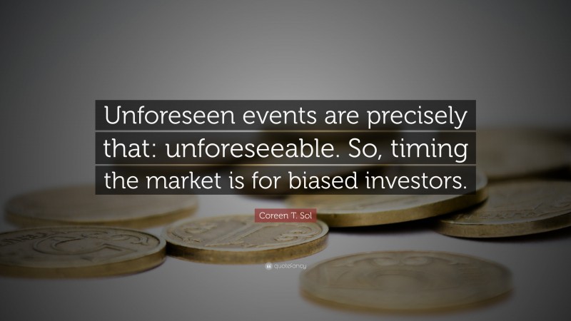 Coreen T. Sol Quote: “Unforeseen events are precisely that: unforeseeable. So, timing the market is for biased investors.”