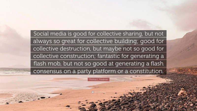 Thomas L. Friedman Quote: “Social media is good for collective sharing, but not always so great for collective building; good for collective destruction, but maybe not so good for collective construction; fantastic for generating a flash mob, but not so good at generating a flash consensus on a party platform or a constitution.”