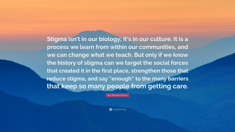 Roy Richard Grinker Quote: “Stigma isn’t in our biology; it’s in our culture. It is a process we learn from within our communities, and we can change what we teach. But only if we know the history of stigma can we target the social forces that created it in the first place, strengthen those that reduce stigma, and say “enough” to the many barriers that keep so many people from getting care.”