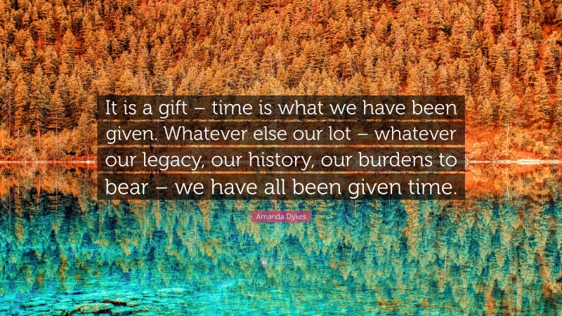 Amanda Dykes Quote: “It is a gift – time is what we have been given. Whatever else our lot – whatever our legacy, our history, our burdens to bear – we have all been given time.”