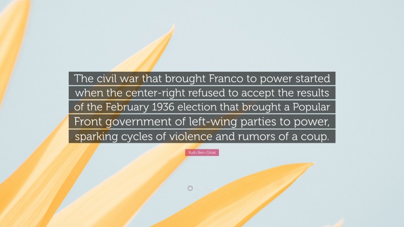 Ruth Ben-Ghiat Quote: “The civil war that brought Franco to power started when the center-right refused to accept the results of the February 1936 election that brought a Popular Front government of left-wing parties to power, sparking cycles of violence and rumors of a coup.”