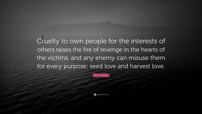 Ehsan Sehgal Quote: “Cruelty to own people for the interests of others raises the fire of revenge in the hearts of the victims, and any enemy can misuse them for every purpose; seed love and harvest love.”