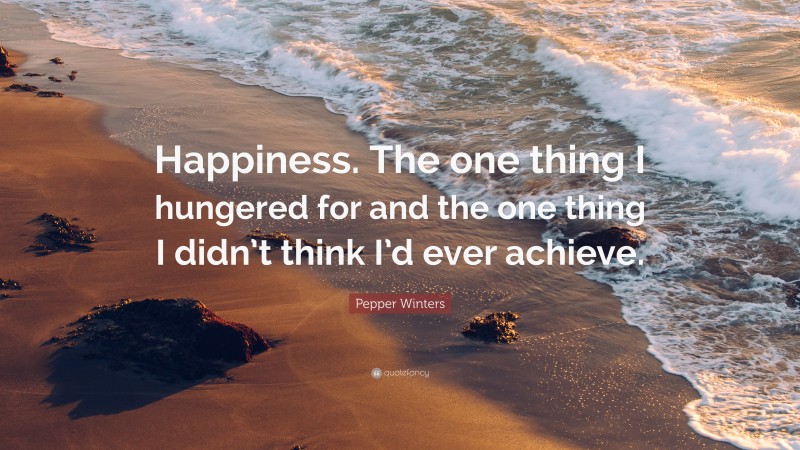 Pepper Winters Quote: “Happiness. The one thing I hungered for and the one thing I didn’t think I’d ever achieve.”