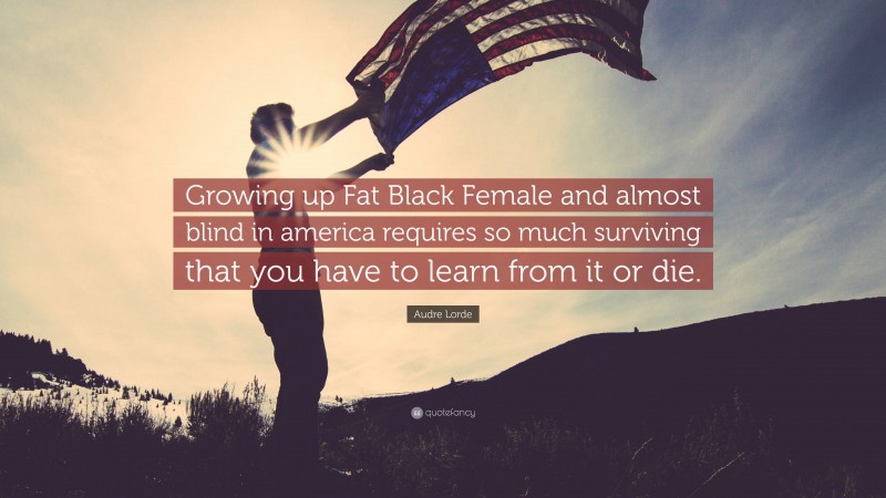 Audre Lorde Quote: “Growing up Fat Black Female and almost blind in america requires so much surviving that you have to learn from it or die.”