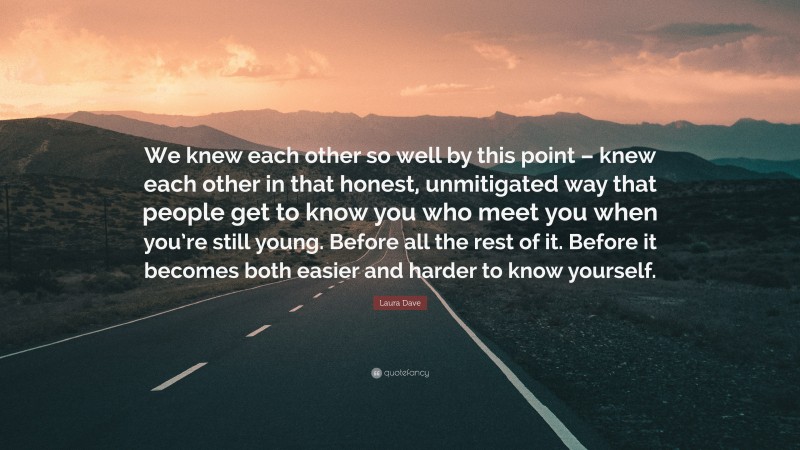 Laura Dave Quote: “We knew each other so well by this point – knew each other in that honest, unmitigated way that people get to know you who meet you when you’re still young. Before all the rest of it. Before it becomes both easier and harder to know yourself.”