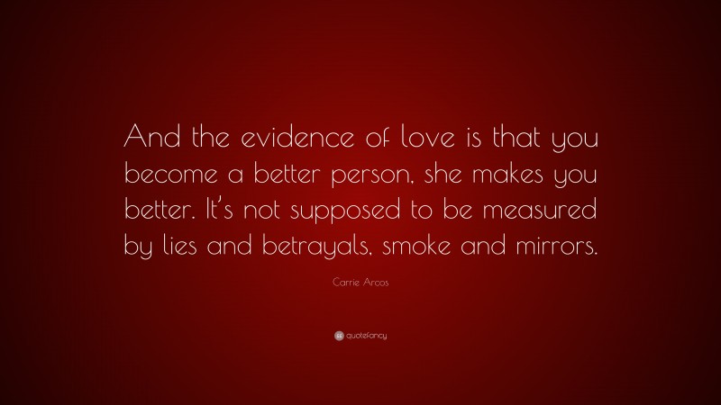 Carrie Arcos Quote: “And the evidence of love is that you become a better person, she makes you better. It’s not supposed to be measured by lies and betrayals, smoke and mirrors.”